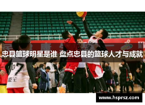 忠县篮球明星是谁 盘点忠县的篮球人才与成就 忠县篮球明星是谁 盘点忠县的篮球人才与成就
