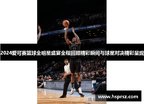 2024爱可赛篮球全明星盛宴全程回顾精彩瞬间与球星对决精彩呈现 2024爱可赛篮球全明星盛宴全程回顾精彩瞬间与球星对决精彩呈现