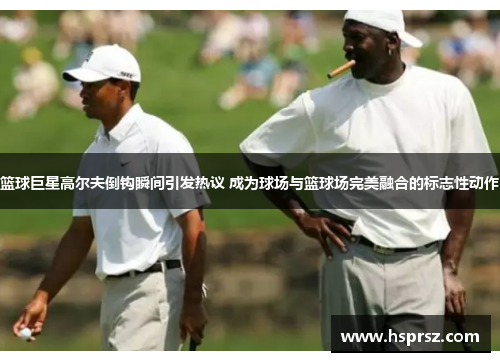 篮球巨星高尔夫倒钩瞬间引发热议 成为球场与篮球场完美融合的标志性动作 篮球巨星高尔夫倒钩瞬间引发热议 成为球场与篮球场完美融合的标志性动作