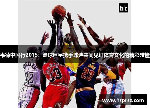 韦德中国行2015:篮球巨星携手球迷共同见证体育文化的精彩碰撞 韦德中国行2015:篮球巨星携手球迷共同见证体育文化的精彩碰撞